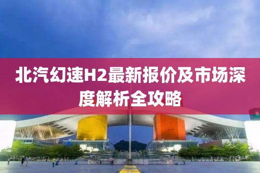 北汽幻速H2最新報(bào)價(jià)及市場(chǎng)深度解析全攻略