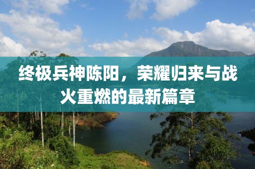 終極兵神陳陽，榮耀歸來與戰(zhàn)火重燃的最新篇章