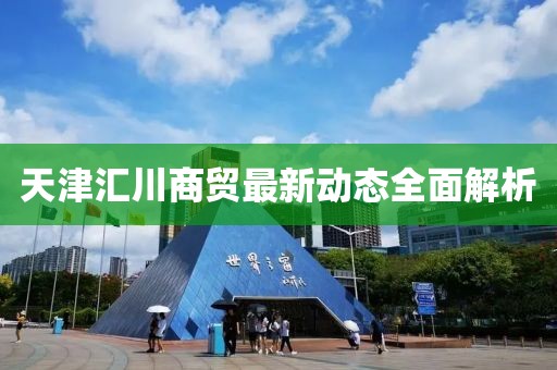 天津匯川商貿(mào)最新動(dòng)態(tài)全面解析