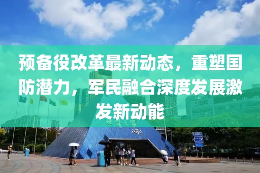 預(yù)備役改革最新動態(tài)，重塑國防潛力，軍民融合深度發(fā)展激發(fā)新動能