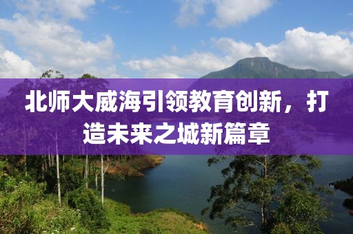 北師大威海引領教育創(chuàng)新，打造未來之城新篇章