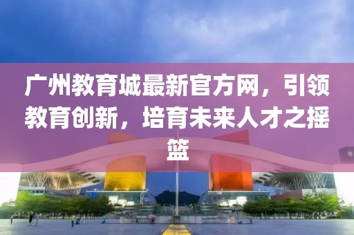 廣州教育城最新官方網(wǎng)，引領(lǐng)教育創(chuàng)新，培育未來人才之搖籃