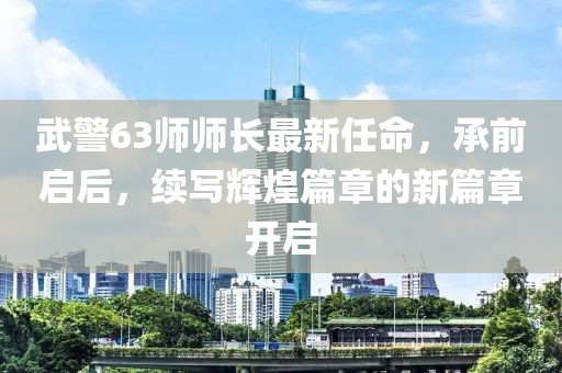 武警63師師長(zhǎng)最新任命，承前啟后，續(xù)寫輝煌篇章的新篇章開啟