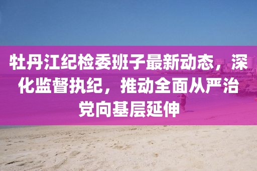 牡丹江紀(jì)檢委班子最新動態(tài)，深化監(jiān)督執(zhí)紀(jì)，推動全面從嚴(yán)治黨向基層延伸