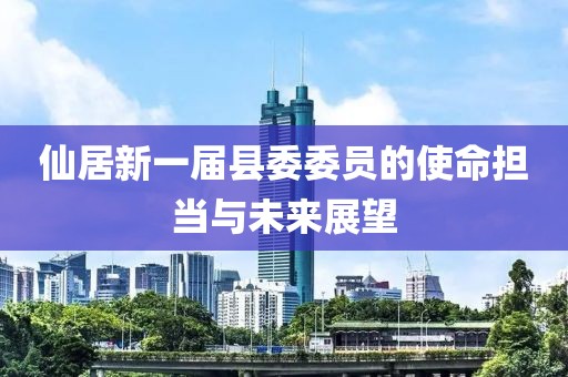 仙居新一屆縣委委員的使命擔(dān)當(dāng)與未來展望