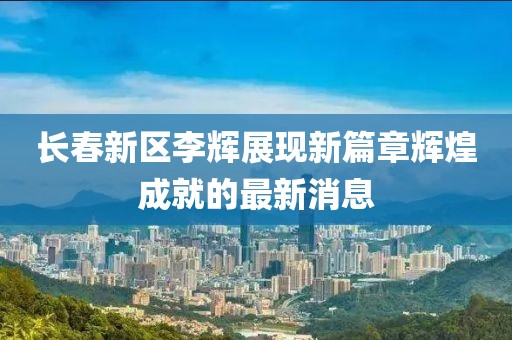 長春新區(qū)李輝展現(xiàn)新篇章輝煌成就的最新消息