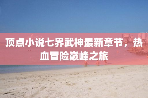 頂點(diǎn)小說七界武神最新章節(jié)，熱血冒險(xiǎn)巔峰之旅