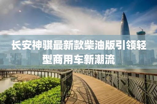 長安神騏最新款柴油版引領輕型商用車新潮流