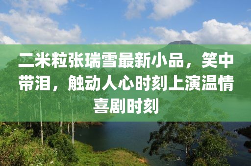 二米粒張瑞雪最新小品，笑中帶淚，觸動(dòng)人心時(shí)刻上演溫情喜劇時(shí)刻