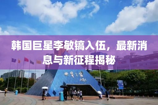 韓國巨星李敏鎬入伍，最新消息與新征程揭秘