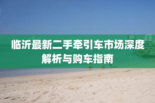 臨沂最新二手牽引車市場(chǎng)深度解析與購車指南