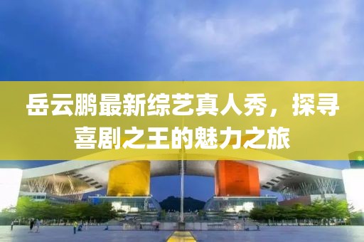 岳云鵬最新綜藝真人秀，探尋喜劇之王的魅力之旅