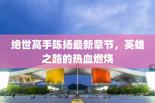 絕世高手陳揚(yáng)最新章節(jié)，英雄之路的熱血燃燒