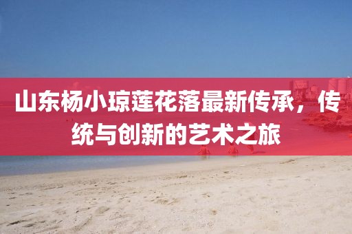 山東楊小瓊蓮花落最新傳承，傳統(tǒng)與創(chuàng)新的藝術(shù)之旅