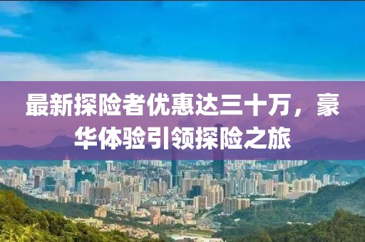最新探險者優(yōu)惠達三十萬，豪華體驗引領(lǐng)探險之旅