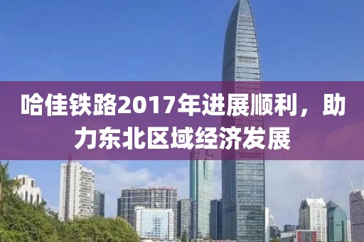 哈佳鐵路2017年進展順利，助力東北區(qū)域經(jīng)濟發(fā)展