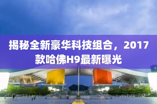揭秘全新豪華科技組合，2017款哈佛H9最新曝光