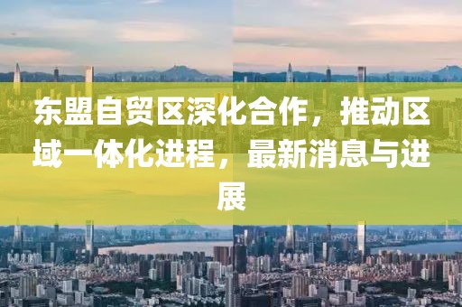 東盟自貿(mào)區(qū)深化合作，推動區(qū)域一體化進程，最新消息與進展
