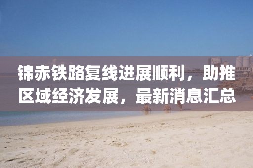 錦赤鐵路復(fù)線進(jìn)展順利，助推區(qū)域經(jīng)濟(jì)發(fā)展，最新消息匯總