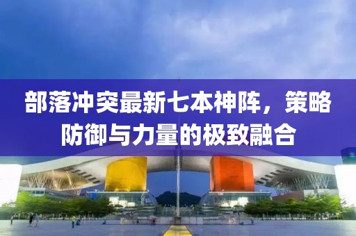 部落沖突最新七本神陣，策略防御與力量的極致融合