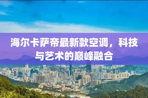 海爾卡薩帝最新款空調(diào)，科技與藝術(shù)的巔峰融合