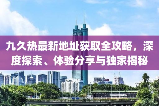 九久熱最新地址獲取全攻略，深度探索、體驗分享與獨家揭秘