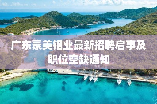 廣東豪美鋁業(yè)最新招聘啟事及職位空缺通知