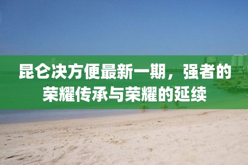 昆侖決方便最新一期，強(qiáng)者的榮耀傳承與榮耀的延續(xù)