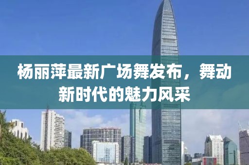 楊麗萍最新廣場舞發(fā)布，舞動(dòng)新時(shí)代的魅力風(fēng)采