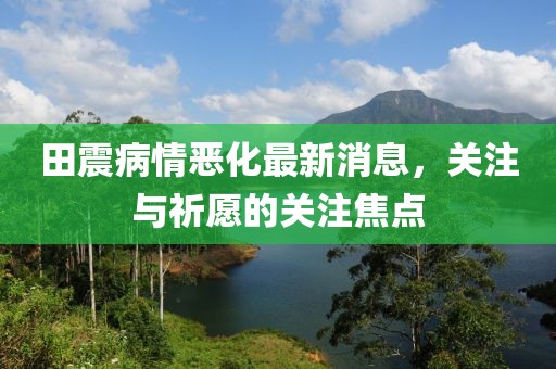 田震病情惡化最新消息，關(guān)注與祈愿的關(guān)注焦點