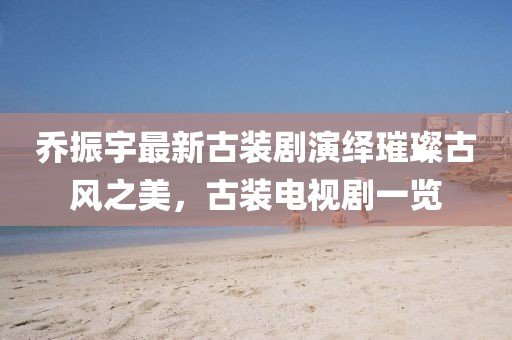 喬振宇最新古裝劇演繹璀璨古風(fēng)之美，古裝電視劇一覽