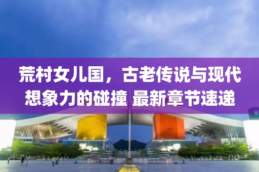 荒村女兒國，古老傳說與現(xiàn)代想象力的碰撞 最新章節(jié)速遞