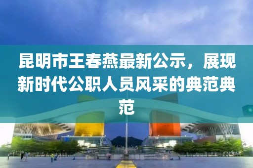 昆明市王春燕最新公示，展現(xiàn)新時(shí)代公職人員風(fēng)采的典范典范