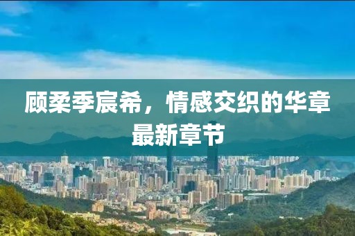 顧柔季宸希，情感交織的華章最新章節(jié)