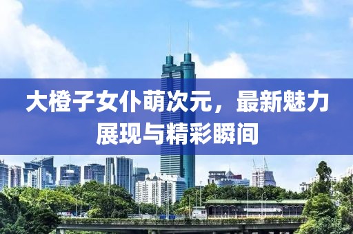 大橙子女仆萌次元，最新魅力展現(xiàn)與精彩瞬間