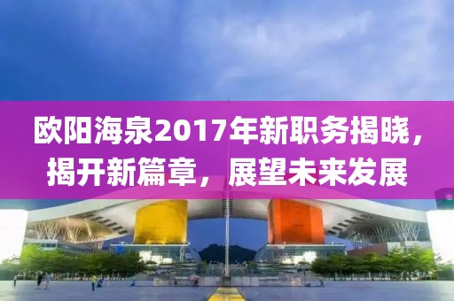 歐陽海泉2017年新職務(wù)揭曉，揭開新篇章，展望未來發(fā)展