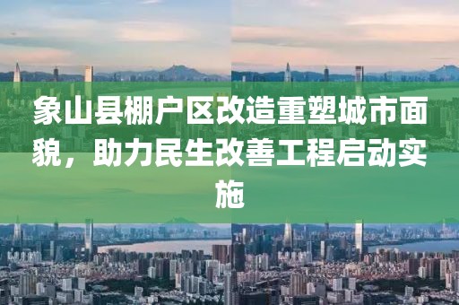 象山縣棚戶區(qū)改造重塑城市面貌，助力民生改善工程啟動實施