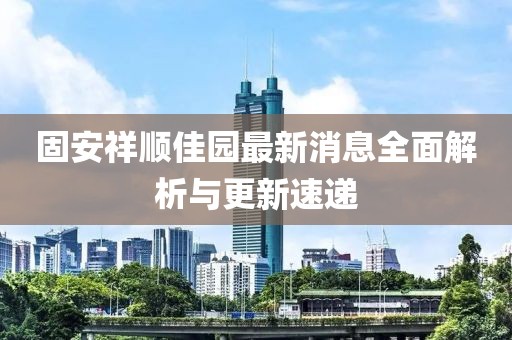 固安祥順佳園最新消息全面解析與更新速遞