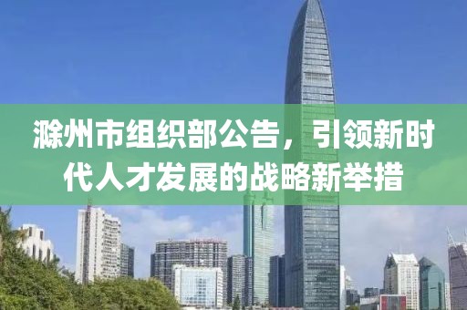 滁州市組織部公告，引領(lǐng)新時(shí)代人才發(fā)展的戰(zhàn)略新舉措