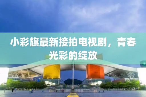 小彩旗最新接拍電視劇，青春光彩的綻放