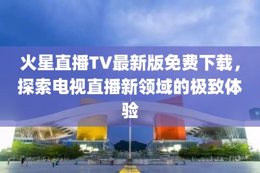火星直播TV最新版免費(fèi)下載，探索電視直播新領(lǐng)域的極致體驗(yàn)