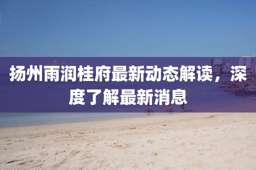 揚州雨潤桂府最新動態(tài)解讀，深度了解最新消息
