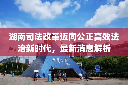 湖南司法改革邁向公正高效法治新時代，最新消息解析