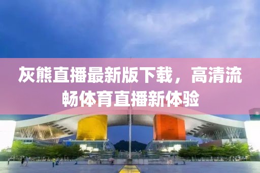 灰熊直播最新版下載，高清流暢體育直播新體驗(yàn)