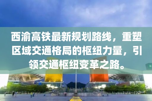 西渝高鐵最新規(guī)劃路線，重塑區(qū)域交通格局的樞紐力量，引領(lǐng)交通樞紐變革之路。