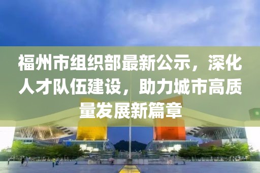 福州市組織部最新公示，深化人才隊伍建設，助力城市高質(zhì)量發(fā)展新篇章