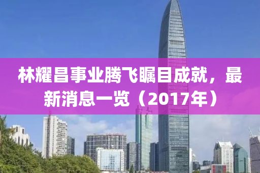 林耀昌事業(yè)騰飛矚目成就，最新消息一覽（2017年）