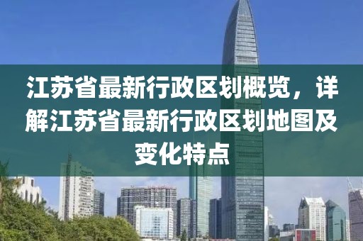 江蘇省最新行政區(qū)劃概覽，詳解江蘇省最新行政區(qū)劃地圖及變化特點(diǎn)