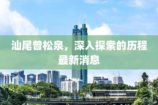 汕尾曾松泉，深入探索的歷程最新消息