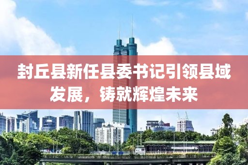 封丘縣新任縣委書記引領縣域發(fā)展，鑄就輝煌未來